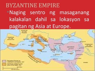 BYZANTINE EMPIRE
• Naging sentro ng masaganang
  kalakalan dahil sa lokasyon sa
  pagitan ng Asia at Europe.
 