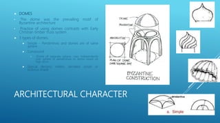 ARCHITECTURAL CHARACTER
 DOMES
• The dome was the prevailing motif of
Byzantine architecture
• Practice of using domes contrasts with Early
Christian timber truss system
 3 types of domes:
 Simple - Pendentives and domes are of same
sphere
 Compound
• Dome of separate sphere, rises independently
over sphere of pendentives or dome raised on
high drum
 Special designs: melon, serrated, onion or
bulbous shape
 