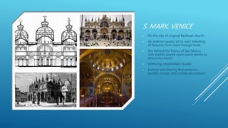 S. MARK, VENICE
• On the site of original Basilican church
• An exterior quality all its own: blending
of features from many foreign lands
• Sits behind the Piazza of San Marco,
vast marble-paved open space serves as
atrium to church
• Glittering, resplendent façade
• Exterior enriched by fine entrance
portals, mosaic and marble decorations
 