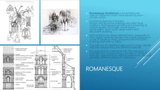 ROMANESQUE
 Romanesque Architecture is an architectural
style of medieval Europe characterized by semi-
circular arches.
 Combining features of ancient
Roman and Byzantine buildings and other local
traditions, Romanesque architecture is known by its
massive quality, thick walls, round arches,
sturdy pillars, groin vaults, large towers and
decorative arcading.
 Each building has clearly defined forms, frequently of
very regular, symmetrical plan; the overall appearance
is one of simplicity when compared with the Gothic
buildings that were to follow.
 The style can be identified right across Europe, despite
regional characteristics and different materials.
 It is important to understand that “Romanesque” is an
umbrella term, incorporating a number of variations in
style and responding to national preferences, regional
partiality, different sources of inspirarions.
 