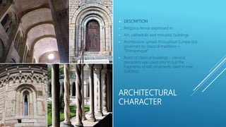 ARCHITECTURAL
CHARACTER
 DESCRIPTION
• Religious fervor expressed in:
• Art, cathedrals and monastic buildings
• Architecture spread throughout Europe but
governed by classical traditions –
“Romanesque”
• Ruins of classical buildings - classical
precedent was used only to suit the
fragments of old ornaments used in new
buildings
 
