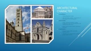 ARCHITECTURAL
CHARACTER
 CATHEDRALS
• Mostly Basilican in plan
• Rib and Panel vaulting - framework of
ribs support thin stone panels
 BAPTISTERIES
• Large, separate buildings usually
octagonal in plan and connected to the
cathedral by the atrium
• Used 3 times a year: Easter, Pentecost,
Epiphany
 CAMPANILES
• Straight towers shafts, generally
standing alone
• Served as civic monuments, symbols of
power, watch towers
 