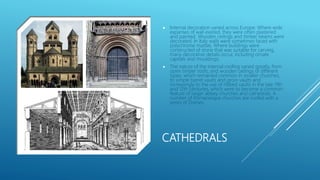 CATHEDRALS
 Internal decoration varied across Europe. Where wide
expanses of wall existed, they were often plastered
and painted. Wooden ceilings and timber beams were
decorated. In Italy walls were sometimes faced with
polychrome marble. Where buildings were
constructed of stone that was suitable for carving,
many decorative details occur, including ornate
capitals and mouldings.
 The nature of the internal roofing varied greatly, from
open timber roofs, and wooden ceilings of different
types, which remained common in smaller churches,
to simple barrel vaults and groin vaults and
increasingly to the use of ribbed vaults in the late 11th
and 12th centuries, which were to become a common
feature of larger abbey churches and cathedrals. A
number of Romanesque churches are roofed with a
series of Domes.
 