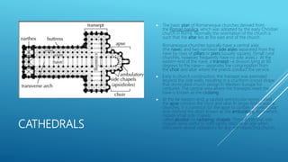 CATHEDRALS
 The basic plan of Romanesque churches derived from
the Roman basilica, which was adopted by the early Christian
church in Rome. Normally the orientation of the church is
such that the altar lies at the east end of the church.
Romanesque churches typically have a central aisle
(the nave), and two narrower side aisles separated from the
nave by rows of pillars or piers (usually square). (Small rural
churches, however, frequently have no side aisles.) At the
eastern end of the nave, a transept –a division lying at 90
degrees to the nave— separates the congregation from
the choir and altar where the priests conduct the service.
 Early in church construction, the transept was extended
beyond the side walls, resulting in a cruciform (cross) shape
that dominated church design in Western Europe for
centuries. The central area where the transepts meet the
nave is known as the crossing.
 At the far eastern end, a vaulted semicircular recess called
the apse contains the choir and altar. In larger Romanesque
churches, it is common for the apse to contain a semicircular
aisle (behind the altar) known as the ambulatory, from which
radiate small side chapels
called absidial (or radiating) chapels. These additional side
chapels were useful to hold saintly relics in an age when
relics were almost obligatory for any self-respecting church.
 