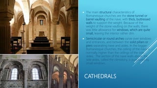 CATHEDRALS
 The main structural characteristics of
Romanesque churches are the stone tunnel or
barrel vaulting of the nave, with thick, buttressed
walls to support the weight. Because of the
weight of the stone vaulting on the walls, there
was little allowance for windows, which are quite
small, leaving the interior rather dim.
 Semicircular or round arches curve over windows
and entrances, and between the solid pillars or
piers separating nave and aisles. In the bigger
Romanesque churches, the ceiling of the nave is
normally higher than the ceilings of the side
aisles. The section of the nave walls above the
side aisles, called the clerestory, is punctured by
small windows.
 