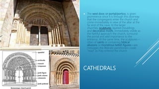 CATHEDRALS
 The west door, or portal/portico, is given
prominence since it is through this doorway
that the congregants enter the church and
come immediately in view of the altar at the
far end of the nave. In the larger
churches, sculptures, layered mouldings
and decorative motifs, immediately visible as
the faithful approach the church, surround
the portal and add importance to the
entrance. At the same time, the sculptures –
often of saints or containing biblical
allusions or monstrous hellish figures—are
messages the illiterate parishioners could
“read” as they entered the church.
 
