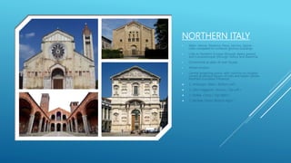 NORTHERN ITALY
• Milan, Venice, Ravenna, Pavia, Verona, Genoa -
cities competed to construct glorious buildings
• Links to Northern Europe (through alpine passes)
and Constantinople (through Venice and Ravenna)
• Ornamental arcades all over façade
• Wheel window
• Central projecting porch, with columns on roughly-
carved grotesque figures of men and beasts (shows
Northern European influence)
 S. Ambrogio, Milan ( Bottom Left )
 S. Zeno Maggiore, Verona ( Top Left )
 S. Fedele, Como ( Top Right )
 S. Michele, Pavia ( Bottom Right )
 