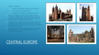 CENTRAL EUROPE
 Worms Cathedral
• Eastern and western apses and octagons
• 2 circular towers flank each
• Octagon at crossing, with pointed roof
 The city of Worms is one of the oldest cities in
Germany, where Celtic and Roman have lived on
the banks of the Rhine, as was also the center of
power since the late fifteenth century.
 As one of the largest and richest cities of the time,
suffered severe destruction during the war of 30
years and then with the wars of succession between
the different dynasties.
 In World War II was virtually destroyed, so in the
twentieth century was rebuilt downtown and
restoring monuments.
 