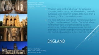 ENGLAND
 Windows were kept small, in part for defensive
purposes, and in part to avoid weakening the walls.
Buttresses were extremely simple, little more than a
thickening of the outer walls in places.
 The most definitive example of Romanesque style in
England may be seen at Durham Cathedral, where
the Norman work is largely unaltered by later
additions. At Durham also you can see the first
attempts at ribbed vaulting which would later evolve
into the full-blown Gothic style in the 13th century.
Peterborough Cathedral
• Fine Norman interior
• Original timber ceiling
over nave
Durham Cathedral
• Rib and panel vaulting
with pointed arches
 
