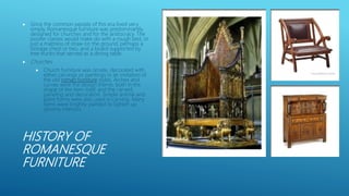 HISTORY OF
ROMANESQUE
FURNITURE
 Since the common people of this era lived very
simply, Romanesque furniture was predominantly
designed for churches and for the aristocracy. The
poorer classes would make do with a rough bed, or
just a mattress of straw on the ground, perhaps a
storage chest or two, and a board supported by
tree trunks that served as a dining table.
 Churches
 Church furniture was ornate, decorated with
either carvings or paintings in an imitation of
the old roman furniture styles. Arches and
curves were the design theme, both in the
shape of the item itself, and the carved
paneling and decoration. Simple animal and
plant forms were also used in carving. Many
items were brightly painted to lighten up
gloomy interiors.
 