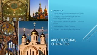 ARCHITECTURAL
CHARACTER
 DESCRIPTION
• First buildings constructed were churches
• Dumped Early Christian style for new
domical Byzantine style
• Byzantine is still official style for Orthodox
church
• Basilican plan - Early Christian
• Domed, centralized plan - Byzantine
 
