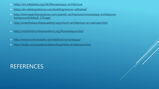 REFERENCES
 https://en.wikipedia.org/wiki/Romanesque_architecture
 https://en.wikiarquitectura.com/building/worms-cathedral/
 http://www.spainthenandnow.com/spanish-architecture/romanesque-architecture-
background/default_170.aspx
 http://smarthistory.khanacademy.org/church-architecture-an-overview.html
 http://smarthistory.khanacademy.org/Romanesque.html
 http://www.furniturestyles.net/medieval/romanesque/
 http://study.com/academy/lesson/byzantine-architecture.html
 