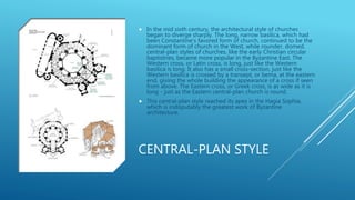 CENTRAL-PLAN STYLE
 In the mid sixth century, the architectural style of churches
began to diverge sharply. The long, narrow basilica, which had
been Constantine's favored form of church, continued to be the
dominant form of church in the West, while rounder, domed,
central-plan styles of churches, like the early Christian circular
baptistries, became more popular in the Byzantine East. The
Western cross, or Latin cross, is long, just like the Western
basilica is long. It also has a small cross-section, just like the
Western basilica is crossed by a transept, or bema, at the eastern
end, giving the whole building the appearance of a cross if seen
from above. The Eastern cross, or Greek cross, is as wide as it is
long - just as the Eastern central-plan church is round.
 This central-plan style reached its apex in the Hagia Sophia,
which is indisputably the greatest work of Byzantine
architecture.
 
