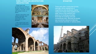 EARLY CHRISTIAN ARCHITECTURE BYZANTINE
ARCHITECTURE
- These were still
constructed according to
Roman methods of using
rubble or concrete, faced
with plaster, brick, or
stone.
- Mosaic decoration was
added internally, and
sometimes also
externally on west
facades.
- Little regard was paid
to external architectural
effect.
- These were often constructed of brick.
Internally, all the oriental love of
magnificence was developed, marble
casing and mosaic being applied to the
walls; hence a flat treatment and
absence of mouldings prevailed.
- Externally the buildings were left
comparatively plain, although the facade
was sometimes relieved by alternate
rows of stone and brick, in various colors.
 