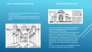 - Doors and windows are semicircular headed (see
above), but segmental and horse-shoe arched
openings are sometimes seen.
- The windows are small and grouped together (see
above). The universal employment of mosaic in
Byzantine churches, and the consequent exclusion
of painted glass, rendered the use of such large
windows as the Gothic architects employed quite
inadmissible, and in the bright climate very much
smaller openings sufficed to admit the necessary
light.
- Portions of the windows are occasionally filled with
thin slabs of translucent marble (G above).
- Arcades, doors, and windows were either spanned
by a semicircular arch.
- Which in nave arcades, often rested directly on the
capitals without any entablatures, or were spanned by
a lintel.
EARLY CHRISTIAN ARCHITECTURE BYZANTINE ARCHITECTURE
 