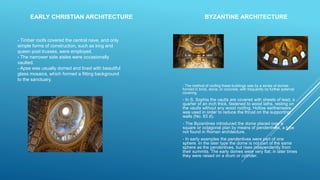 - The method of roofing these buildings was by a series of domes
formed in brick, stone, or concrete, with frequently no further external
covering.
- In S. Sophia the vaults are covered with sheets of lead, a
quarter of an inch thick, fastened to wood laths, resting on
the vaults without any wood roofing. Hollow earthenware
was used in order to reduce the thrust on the supporting
walls (No. 83 d).
- The Byzantines introduced the dome placed over a
square or octagonal plan by means of pendentives, a type
not found in Roman architecture.
- In early examples the pendentives were part of one
sphere. In the later type the dome is not part of the same
sphere as the pendentives, but rises independently from
their summits. The early domes were very flat; in later times
they were raised on a drum or cylinder.
- Timber roofs covered the central nave, and only
simple forms of construction, such as king and
queen post trusses, were employed.
- The narrower side aisles were occasionally
vaulted.
- Apse was usually domed and lined with beautiful
glass mosaics, which formed a fitting background
to the sanctuary.
EARLY CHRISTIAN ARCHITECTURE BYZANTINE ARCHITECTURE
 
