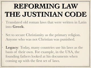 REFORMING LAW
THE JUSTINIAN CODE
Translated old roman laws that were written in Latin
into Greek.
Set to secure Christianity as the primary religion.
Anyone who was not Christian was punished.
Legacy: Today, many countries use his laws as the
basis of their own. For example, in the USA, the
founding fathers looked at his documents when
coming up with the first set of laws.
 