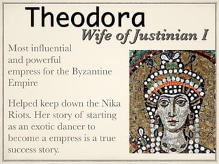 Theodora
Most influential
and powerful  
empress for the Byzantine
Empire
Helped keep down the Nika
Riots. Her story of starting
as an exotic dancer to
become a empress is a true
success story.
Wife of Justinian I
 