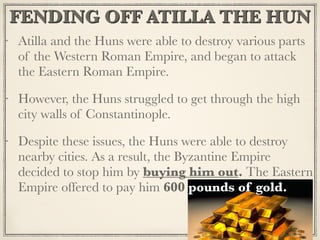 FENDING OFF ATILLA THE HUN
Atilla and the Huns were able to destroy various parts
of the Western Roman Empire, and began to attack
the Eastern Roman Empire.
However, the Huns struggled to get through the high
city walls of Constantinople.
Despite these issues, the Huns were able to destroy
nearby cities. As a result, the Byzantine Empire
decided to stop him by buying him out. The Eastern
Empire offered to pay him 600 pounds of gold.
 