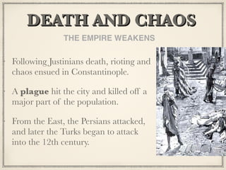 DEATH AND CHAOS	
Following Justinians death, rioting and
chaos ensued in Constantinople.
A plague hit the city and killed off a
major part of the population.
From the East, the Persians attacked,
and later the Turks began to attack
into the 12th century.
THE EMPIRE WEAKENS
 