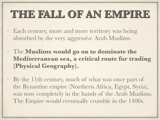 THE FALL OF AN EMPIRE
Each century, more and more territory was being
absorbed by the very aggressive Arab Muslims.
The Muslims would go on to dominate the
Mediterranean sea, a critical route for trading
(Physical Geography).
By the 11th century, much of what was once part of
the Byzantine empire (Northern Africa, Egypt, Syria),
was now completely in the hands of the Arab Muslims.
The Empire would eventually crumble in the 1400s.
 