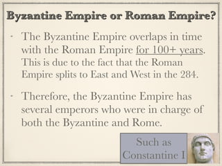 Byzantine Empire or Roman Empire?
The Byzantine Empire overlaps in time
with the Roman Empire for 100+ years.
This is due to the fact that the Roman
Empire splits to East and West in the 284.
Therefore, the Byzantine Empire has
several emperors who were in charge of
both the Byzantine and Rome.
Such as
Constantine I
 