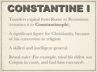 CONSTANTINE I
Transfers capital from Rome to Byzantium
(renames it to Constantinople).
A significant figure for Christianity, because
of his conversion in religion.
A skilled and intelligent general.
Brutal ruler (For example, tried his eldest son
Crispus in court, and had him executed).
 