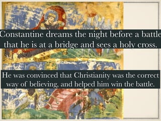 Constantine dreams the night before a battle
that he is at a bridge and sees a holy cross.
He was convinced that Christianity was the correct
way of believing, and helped him win the battle.
 