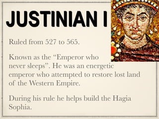 JUSTINIAN I
Ruled from 527 to 565.
Known as the “Emperor who  
never sleeps”. He was an energetic
emperor who attempted to restore lost land
of the Western Empire.
During his rule he helps build the Hagia
Sophia.
 