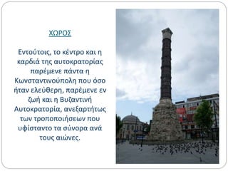 ΧΩΡΟΣ
Εντούτοις, το κέντρο και η
καρδιά της αυτοκρατορίας
παρέμενε πάντα η
Κωνσταντινούπολη που όσο
ήταν ελεύθερη, παρέμενε εν
ζωή και η Βυζαντινή
Αυτοκρατορία, ανεξαρτήτως
των τροποποιήσεων που
υφίσταντο τα σύνορα ανά
τους αιώνες.
 