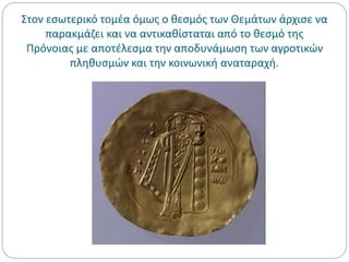 Στον εσωτερικό τομέα όμως ο θεσμός των Θεμάτων άρχισε να
παρακμάζει και να αντικαθίσταται από το θεσμό της
Πρόνοιας με αποτέλεσμα την αποδυνάμωση των αγροτικών
πληθυσμών και την κοινωνική αναταραχή.
 