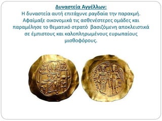 Δυναστεία Αγγέλλων:
Η δυναστεία αυτή επιτάχυνε ραγδαία την παρακμή.
Αφαίμαξε οικονομικά τις ασθενέστερες ομάδες και
παραμέλησε το θεματικό στρατό βασιζόμενη αποκλειστικά
σε έμπιστους και καλοπληρωμένους ευρωπαίους
μισθοφόρους.
 