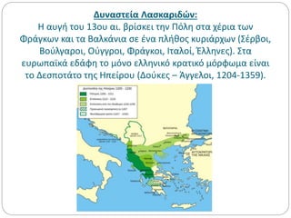 Δυναστεία Λασκαριδών:
Η αυγή του 13ου αι. βρίσκει την Πόλη στα χέρια των
Φράγκων και τα Βαλκάνια σε ένα πλήθος κυριάρχων (Σέρβοι,
Βούλγαροι, Ούγγροι, Φράγκοι, Ιταλοί, Έλληνες). Στα
ευρωπαϊκά εδάφη το μόνο ελληνικό κρατικό μόρφωμα είναι
το Δεσποτάτο της Ηπείρου (Δούκες – Άγγελοι, 1204-1359).
 