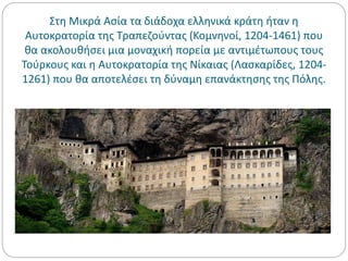 Στη Μικρά Ασία τα διάδοχα ελληνικά κράτη ήταν η
Αυτοκρατορία της Τραπεζούντας (Κομνηνοί, 1204-1461) που
θα ακολουθήσει μια μοναχική πορεία με αντιμέτωπους τους
Τούρκους και η Αυτοκρατορία της Νίκαιας (Λασκαρίδες, 1204-
1261) που θα αποτελέσει τη δύναμη επανάκτησης της Πόλης.
 