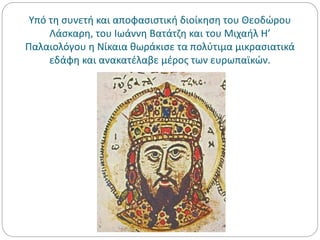 Υπό τη συνετή και αποφασιστική διοίκηση του Θεοδώρου
Λάσκαρη, του Ιωάννη Βατάτζη και του Μιχαήλ Η’
Παλαιολόγου η Νίκαια θωράκισε τα πολύτιμα μικρασιατικά
εδάφη και ανακατέλαβε μέρος των ευρωπαϊκών.
 