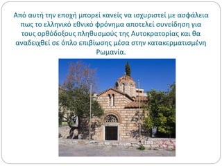 Από αυτή την εποχή μπορεί κανείς να ισχυριστεί με ασφάλεια
πως το ελληνικό εθνικό φρόνημα αποτελεί συνείδηση για
τους ορθόδοξους πληθυσμούς της Αυτοκρατορίας και θα
αναδειχθεί σε όπλο επιβίωσης μέσα στην κατακερματισμένη
Ρωμανία.
 