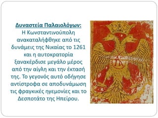 Δυναστεία Παλαιολόγων:
Η Κωνσταντινούπολη
ανακαταλήφθηκε από τις
δυνάμεις της Νικαίας το 1261
και η αυτοκρατορία
ξανακέρδισε μεγάλο μέρος
από την αίγλη και την έκτασή
της. Το γεγονός αυτό οδήγησε
αντίστροφα σε αποδυνάμωση
τις φραγκικές ηγεμονίες και το
Δεσποτάτο της Ηπείρου.
 