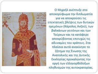 Ο Μιχαήλ ανέπτυξε στο
αποκορύφωμα την διπλωματία
για να αποκρούσει τις
επεκτατικές βλέψεις των δυτικών
ηγεμόνων (Κάρολος Ανζού), των
βαλκάνιων γειτόνων και των
Τούρκων και τα κατάφερε
αποκρύβοντας επιτυχώς τις
αδυναμίες του κράτους. Στα
πλαίσια αυτά ανακίνησε το
ζήτημα της Ένωσης της
Ανατολικής και της Δυτικής
Εκκλησίας προκαλώντας την
οργή των ελληνορθόδοξων
πληθυσμών της αυτοκρατορίας.
 