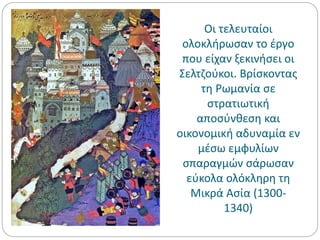 Οι τελευταίοι
ολοκλήρωσαν το έργο
που είχαν ξεκινήσει οι
Σελτζούκοι. Βρίσκοντας
τη Ρωμανία σε
στρατιωτική
αποσύνθεση και
οικονομική αδυναμία εν
μέσω εμφυλίων
σπαραγμών σάρωσαν
εύκολα ολόκληρη τη
Μικρά Ασία (1300-
1340)
 