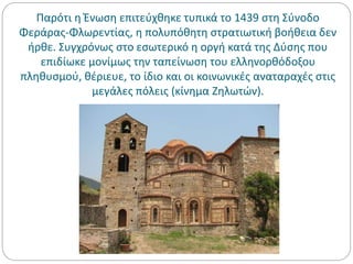 Παρότι η Ένωση επιτεύχθηκε τυπικά το 1439 στη Σύνοδο
Φεράρας-Φλωρεντίας, η πολυπόθητη στρατιωτική βοήθεια δεν
ήρθε. Συγχρόνως στο εσωτερικό η οργή κατά της Δύσης που
επιδίωκε μονίμως την ταπείνωση του ελληνορθόδοξου
πληθυσμού, θέριευε, το ίδιο και οι κοινωνικές αναταραχές στις
μεγάλες πόλεις (κίνημα Ζηλωτών).
 