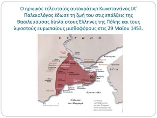 Ο ηρωικός τελευταίος αυτοκράτωρ Κωνσταντίνος ΙΑ’
Παλαιολόγος έδωσε τη ζωή του στις επάλξεις της
Βασιλεύουσας δίπλα στους Έλληνες της Πόλης και τους
λιγοστούς ευρωπαίους μισθοφόρους στις 29 Μαΐου 1453.
 