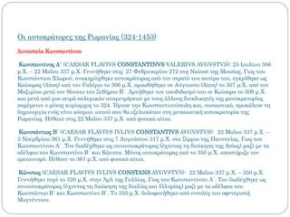 Οι αυτοκράτορες της Ρωμανίας (324-1453)
Δυναστεία Κωνσταντίνου
Κωνσταντίνος Α΄ (CAESAR FLAVIVS CONSTANTINVS VALERIVS AVGVSTVS): 25 Ιουλίου 306
μ.Χ. – 22 Μαΐου 337 μ.Χ. Γεννήθηκε στις 27 Φεβρουαρίου 272 στη Ναϊσσό της Μοισίας. Γιος του
Κωνστάντιου Χλωρού, ανακηρύχθηκε αυτοκράτορας από τον στρατό του πατέρα του, εγκρίθηκε ως
Καίσαρας (Δύση) από τον Γαλέριο το 306 μ.Χ. προωθήθηκε σε Αύγουστο (Δύση) το 307 μ.Χ. από τον
Μαξιμίνο μετά τον θάνατο του Σεβήρου B΄. Αρνήθηκε τον υποβιβασμό του σε Καίσαρα το 309 μ.Χ.
και μετά από μια σειρά πολεμικών αναμετρήσεων με τους άλλους διεκδικητές της μονοκρατορίας
παρέμεινε ο μόνος κυρίαρχος το 324. Ίδρυσε την Κωνσταντινούπολη και, ουσιαστικά, προκάλεσε τη
δημιουργία ενός νέου κόσμου, αυτού που θα εξελισσόταν στη μεσαιωνική αυτοκρατορία της
Ρωμανίας. Πέθανε στις 22 Μαΐου 337 μ.Χ. από φυσικά αίτια.
Κωνστάντιος Β΄ (CAESAR FLAVIVS IVLIVS CONSTANTIVS AVGVSTVS): 22 Μαΐου 337 μ.Χ. –
3 Νοεμβρίου 361 μ.Χ. Γεννήθηκε στις 7 Αυγούστου 317 μ.Χ. στο Σίρμιο της Παννονίας. Γιος του
Κωνσταντίνου Α΄ .Τον διαδέχθηκε ως συναυτοκράτορας (έχοντας τη διοίκηση της Ασίας) μαζί με τα
αδέλφια του Κωνσταντίνο Β΄ και Κώνστα. Μόνος αυτοκράτορας από το 350 μ.Χ. υποστήριξε τον
αρειανισμό. Πέθανε το 361 μ.Χ. από φυσικά αίτια.
Κώνστας (CAESAR FLAVIVS IVLIVS CONSTANS AVGVSTVS): 22 Μαΐου 337 μ.Χ. – 350 μ.Χ.
Γεννήθηκε περί το 320 μ.Χ. στην Άρλ της Γαλλίας. Γιος του Κωνσταντίνου Α΄. Τον διαδέχθηκε ως
συναυτοκράτορας (έχοντας τη διοίκηση της Ιταλίας και Ιλλυρίας) μαζί με τα αδέλφια του
Κωνστάντιο Β΄ και Κωνσταντίνο Β΄. Το 350 μ.Χ. δολοφονήθηκε από εντολές του σφετεριστή
Μαγνέντιου.
 