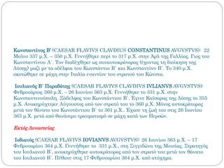 Κωνσταντίνος Β’ (CAESAR FLAVIVS CLAVDIUS CONSTANTINUS AVGVSTVS): 22
Μαΐου 337 μ.Χ. – 350 μ.Χ. Γεννήθηκε περί το 317 μ.Χ. στην Άρλ της Γαλλίας. Γιος του
Κωνσταντίνου Α΄. Τον διαδέχθηκε ως συναυτοκράτορας (έχοντας τη διοίκηση της
Δύσης) μαζί με τα αδέλφια του Κωνστάντιο Β΄ και Κωνσταντίνο Β΄. Το 340 μ.Χ.
σκοτώθηκε σε μάχη στην Ιταλία εναντίον του στρατού του Κώνστα.
Ιουλιανός Β΄ Παραβάτης (CAESAR FLAVIVS CLAVDIVS IVLIANVS AVGVSTVS):
Φεβρουάριος 360 μ.Χ. – 26 Ιουνίου 363 μ.Χ. Γεννήθηκε το 331 μ.Χ. στην
Κωνσταντινούπολη. Ξάδελφος του Κωνστάντιου Β΄. Έγινε Καίσαρας της Δύσης το 355
μ.Χ. Ανακηρύχτηκε Αύγουστος από τον στρατό του το 360 μ.Χ. Μόνος αυτοκράτορας
μετά τον θάνατο του Κωνστάντιου Β΄ το 361 μ.Χ.. Έχασε τη ζωή του στις 26 Ιουνίου
363 μ.Χ. μετά από θανάσιμο τραυματισμό σε μάχη κατά των Περσών.
Εκτός Δυναστείας
Ιοβιανός (CAESAR FLAVIVS IOVIANVS AVGVSTVS): 26 Ιουνίου 363 μ.Χ. – 17
Φεβρουαρίου 364 μ.Χ. Γεννήθηκε το 331 μ.Χ., στη Σιγγιδώνα της Μοισίας. Στρατηγός
του Ιουλιανού Β΄, ανακηρύχθηκε αυτοκράτορας από τον στρατό του μετά τον θάνατο
του Ιουλιανού Β΄. Πέθανε στις 17 Φεβρουαρίου 364 μ.Χ. από ατύχημα.
 
