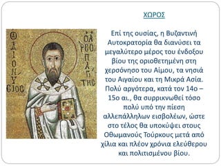 ΧΩΡΟΣ
Επί της ουσίας, η Βυζαντινή
Αυτοκρατορία θα διανύσει τα
μεγαλύτερο μέρος του ένδοξου
βίου της οριοθετημένη στη
χερσόνησο του Αίμου, τα νησιά
του Αιγαίου και τη Μικρά Ασία.
Πολύ αργότερα, κατά τον 14ο –
15ο αι., θα συρρικνωθεί τόσο
πολύ υπό την πίεση
αλλεπάλληλων εισβολέων, ώστε
στο τέλος θα υποκύψει στους
Οθωμανούς Τούρκους μετά από
χίλια και πλέον χρόνια ελεύθερου
και πολιτισμένου βίου.
 