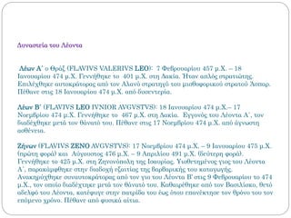 Δυναστεία του Λέοντα
Λέων Α΄ ο Θράξ (FLAVIVS VALERIVS LEO): 7 Φεβρουαρίου 457 μ.Χ. – 18
Ιανουαρίου 474 μ.Χ. Γεννήθηκε το 401 μ.Χ. στη Δακία. Ήταν απλός στρατιώτης.
Επιλέχθηκε αυτοκράτορας από τον Αλανό στρατηγό του μισθοφορικού στρατού Άσπαρ.
Πέθανε στις 18 Ιανουαρίου 474 μ.Χ. από δυσεντερία.
Λέων Β΄ (FLAVIVS LEO IVNIOR AVGVSTVS): 18 Ιανουαρίου 474 μ.Χ.– 17
Νοεμβρίου 474 μ.Χ. Γεννήθηκε το 467 μ.Χ. στη Δακία. Εγγονός του Λέοντα Α΄, τον
διαδέχθηκε μετά τον θάνατό του. Πέθανε στις 17 Νοεμβρίου 474 μ.Χ. από άγνωστη
ασθένεια.
Ζήνων (FLAVIVS ZENO AVGVSTVS): 17 Νοεμβρίου 474 μ.Χ. – 9 Ιανουαρίου 475 μ.Χ.
(πρώτη φορά) και Αύγουστος 476 μ.Χ. – 9 Απριλίου 491 μ.Χ. (δεύτερη φορά).
Γεννήθηκε το 425 μ.Χ. στη Ζηνονόπολη της Ισαυρίας. Υιοθετημένος γιος του Λέοντα
Α΄, παρακάμφθηκε στην διαδοχή εξαιτίας της βαρβαρικής του καταγωγής.
Ανακηρύχθηκε συναυτοκράτορας από τον γιο του Λέοντα Β’ στις 9 Φεβρουαρίου το 474
μ.Χ., τον οποίο διαδέχτηκε μετά τον θάνατό του. Καθαιρέθηκε από τον Βασιλίσκο, θετό
αδελφό του Λέοντα, κατέφυγε στην πατρίδα του έως ότου επανέκτησε τον θρόνο του τον
επόμενο χρόνο. Πέθανε από φυσικά αίτια.
 