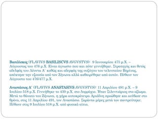 Βασιλίσκος (FLAVIVS BASILISCVS AVGVSTVS): 9 Ιανουαρίου 475 μ.Χ. –
Αύγουστος του 476 μ.Χ. Είναι άγνωστο που και πότε γεννήθηκε. Στρατηγός και θετός
αδελφός του Λέοντα Α΄ καθώς και αδερφός της συζύγου του τελευταίου Βηρίνας,
απέκτησε την εξουσία από τον Ζήνωνα αλλά καθαιρέθηκε από αυτόν. Πέθανε τον
Αύγουστο του 476/477 μ.Χ.
Αναστάσιος Α΄ (FLAVIVS ANASTASIVS AVGVSTVS): 11 Απριλίου 491 μ.Χ. – 9
Ιουλίου 518 μ.Χ. Γεννήθηκε το 430 μ.Χ. στο Δυρράχιο. Ήταν Σιλεντιάριος στο αξίωμα.
Μετά το θάνατο του Ζήνωνα, η χήρα αυτοκράτειρα Αριάδνη προώθησε και ανέβασε στο
θρόνο, στις 11 Απριλίου 491, τον Αναστάσιο. Σαράντα μέρες μετά τον παντρεύτηκε.
Πέθανε στις 9 Ιουλίου 518 μ.Χ. από φυσικά αίτια.
 