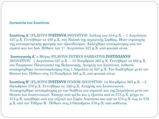 Δυναστεία του Ιουστίνου
Ιουστίνος Α΄ (FLAVIVS IVSTINVS AVGVSTVS): Ιούλιος του 518 μ.Χ. – 1 Αυγούστου
527 μ.Χ. Γεννήθηκε το 450 μ.Χ. στη Ναϊσσό της σημερινής Σερβίας. Ήταν στρατηγός
της αυτοκρατορικής φρουράς των εξκουβιτόρων. Εκλέχθηκε αυτοκράτορας από τον
στρατό και τον λαό. Πέθανε την 1η Αυγούστου 527 μ.Χ. από φυσικά αίτια.
Ιουστινιανός Α΄ ο Μέγας (FLAVIVS PETRVS SABBATIVS IVSTINIANVS
AVGVSTVS): 1 Αυγούστου 527 μ.Χ. – 13 Νοεμβρίου 565 μ.Χ. Γεννήθηκε το 482 μ.Χ.
στο Ταυρήσιον (Tauresium) της Βαλκανικής. Ανιψιός του Ιουστίνου, πιθανόν
ανακηρύχθηκε συναυτοκράτορας στις 1 Απριλίου το 527 μ.Χ. Τον διαδέχθηκε μετά τον
θάνατο του. Πέθανε στις 13 Νοεμβρίου 565 μ.Χ. από φυσικά αίτια.
Ιουστίνος Β΄ (FLAVIVS IVSTINVS IVNIOR AVGVSTVS): 14 Νοεμβρίου 565 μ.Χ. – 5
Οκτωβρίου 578 μ.Χ. Γεννήθηκε το 520 μ.Χ. Ανηψιός του Ιουστινιανού.
Ανακηρύχθηκε αυτοκράτορας με την βοήθεια του στρατού και της Συγκλήτου μετά τον
θάνατο του Ιουστινιανού. Έπασχε από τρέλα και η εξουσία από το 573 μ.Χ. μέχρι το
574 μ.Χ. ασκήθηκε από την σύζυγό του Σοφία Αυγούστα και από το 574 μ.Χ. έως το 578
μ.Χ. από τον Τιβέριο Β΄. Πέθανε στις 5 Οκτωβρίου 578 μ.Χ. από ασθένεια.
 