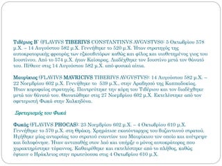 Τιβέριος Β΄ (FLAVIVS TIBERIVS CONSTANTINVS AVGVSTVS0: 5 Οκτωβρίου 578
μ.Χ. – 14 Αυγούστου 582 μ.Χ. Γεννήθηκε το 520 μ.Χ. Ήταν στρατηγός της
αυτοκρατορικής φρουράς των εξκουβιτόρων καθώς και φίλος και υιοθετημένος γιος του
Ιουστίνου. Από το 574 μ.Χ. ήταν Καίσαρας. Διαδέχθηκε τον Ιουστίνο μετά τον θάνατό
του. Πέθανε στις 14 Αυγούστου 582 μ.Χ. από φυσικά αίτια.
Μαυρίκιος (FLAVIVS MAVRICIVS TIBERIVS AVGVSTVS): 14 Αυγούστου 582 μ.Χ. –
22 Νοεμβρίου 602 μ.Χ. Γεννήθηκε το 539 μ.Χ., στην Αραβησσό της Καππαδοκίας.
Ήταν κορυφαίος στρατηγός. Παντρεύτηκε την κόρη του Τιβέριου και τον διαδέχθηκε
μετά τον θάνατό του. Θανατώθηκε στις 27 Νοεμβρίου 602 μ.Χ. Εκτελέστηκε από τον
σφετεριστή Φωκά στην Χαλκηδόνα.
Σφετερισμός του Φωκά
Φωκάς (FLAVIVS PHOCAS): 23 Νοεμβρίου 602 μ.Χ. – 4 Οκτωβρίου 610 μ.Χ.
Γεννήθηκε το 570 μ.Χ. στη Θράκη. Χρημάτισε εκατόνταρχος του βυζαντινού στρατού.
Ηγήθηκε μίας ανταρσίας του στρατού εναντίον του Μαυρίκιου τον οποίο και ανέτρεψε
και δολοφόνησε. Ήταν αντιπαθής στον λαό και υπήρξε ο μόνος αυτοκράτορας που
χαρακτηρίστηκε τύραννος. Καθαιρέθηκε και εκτελέστηκε από το πλήθος, καθώς
έφτανε ο Ηράκλειος στην πρωτεύουσα στις 4 Οκτωβρίου 610 μ.Χ.
 