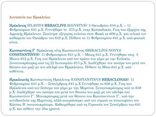 Δυναστεία του Ηρακλείου
Ηράκλειος (FLAVIVS HERACLIVS AVGVSTVS): 5 Οκτωβρίου 610 μ.Χ. – 11
Φεβρουαρίου 641 μ.Χ. Γεννήθηκε το 575 μ.Χ. στην Καππαδοκία. Γιος του έξαρχου της
Αφρικής Ηράκλειου. Ξεκίνησε εξέγερση ενάντια στον Φωκά το 609 μ.Χ. και τελικά τον
καθαίρεσε τον Οκτώβριο του 610 μ.Χ. Πέθανε το 11 Φεβρουαρίου 641 μ.Χ. από φυσικά
αίτια.
Κωνσταντίνος Γ΄ Ηράκλειος νέος Κωνσταντίνος (HERACLIVS NOVVS
CONSTANTINVS): 11 Φεβρουαρίου 641 μ.Χ. – Μάιος 641 μ.Χ. Γεννήθηκε στις 3
Μαϊου 612 μ.Χ. Γιος του Ηράκλειου από τον πρώτο του γάμο με την Ευδοκία.
Συναυτοκράτορας από τις 22 Ιανουαρίου 613 μ.Χ. Διαδέχθηκε τον πατέρα του μετά τον
θάνατο του μαζί με τον αδελφό του Ηρακλεώνα. Πέθανε το Μάιο 641 μ.Χ. από
ασθένεια.
Ηρακλεωνάς Κωνσταντίνος Ηράκλειος (CONSTANTINVS HERACLONAS): 11
Φεβρουαρίου 641 μ.Χ. – Σεπτέμβριος 641 μ.Χ Γεννήθηκε το 626 μ.Χ. Γιος του
Ηράκλειου από τον δεύτερο του γάμο με την Μαρτίνα. Συναυτοκράτορας από το 638
μ.Χ. Διαδέχθηκε τον πατέρα του μετά τον θάνατο του μαζί με τον αδελφό του
Κωνσταντίνο Γ΄. Μονοκράτορας μετά τον θάνατο του Κωνσταντίνου Γ΄, υπό την
αντιβασιλεία της Μαρτίνας, αλλά αναγκάστηκε από τον στρατό να αναγνωρίσει τον
Κώνστα Β΄ συναυτοκράτορα. Καθαιρέθηκε από τη Γερουσία τον Σεπτέμβριο του 641
μ.Χ. και πέθανε την ίδια χρονιά.
 
