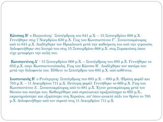Κώνστας Β΄ ο Πωγωνάτος: Σεπτέμβριος του 641 μ.Χ. – 15 Σεπτεμβρίου 668 μ.Χ.
Γεννήθηκε στις 7 Νοεμβρίου 630 μ.Χ. Γιος του Κωνσταντίνου Γ΄. Συναυτοκράτορας
από το 641 μ.Χ. Διαδέχθηκε τον Ηρακλεωνά μετά την καθαίρεση του από την γερουσία.
Δολοφονήθηκε στο λουτρό του στις 15 Σεπτεμβρίου 668 μ.Χ. στις Συρακούσες όπου
είχε μεταφέρει την αυλή του.
Κωνσταντίνος Δ΄ : 15 Σεπτεμβρίου 668 μ.Χ. – Σεπτέμβριος του 685 μ.Χ. Γεννήθηκε το
652 μ.Χ. στην Κωνσταντινούπολη. Γιος του Κώνστα Β΄. Διαδέχθηκε τον πατέρα του
μετά την δολοφονία του. Πέθανε το Σεπτέμβριο του 685 μ.Χ. από ασθένεια.
Ιουστινιανός Β΄ ο Ρινότμητος: Σεπτέμβριος του 685 μ.Χ. – 695 μ.Χ. (Πρώτη φορά) και
705 μ.Χ. – 11 Δεκεμβρίου 711 μ.Χ. (δεύτερη φορά). Γεννήθηκε το 669 μ.Χ. Γιος του
Κωνσταντίνου Δ΄. Συναυτοκράτορας από το 681 μ.Χ. Έγινε μονοκράτορας μετά τον
θάνατο του πατέρα του. Καθαιρέθηκε από στρατιωτικό πραξικόπημα το 695 μ.Χ.,
ακρωτηριάστηκε και εξορίστηκε στη Χερσώνα, απ' όπου ανακτά πάλι τον θρόνο το 705
μ.Χ. Δολοφονήθηκε από τον στρατό στις 11 Δεκεμβρίου 711 μ.Χ.
 